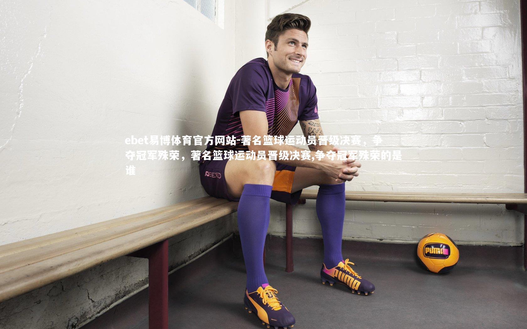 著名篮球运动员晋级决赛，争夺冠军殊荣，著名篮球运动员晋级决赛,争夺冠军殊荣的是谁