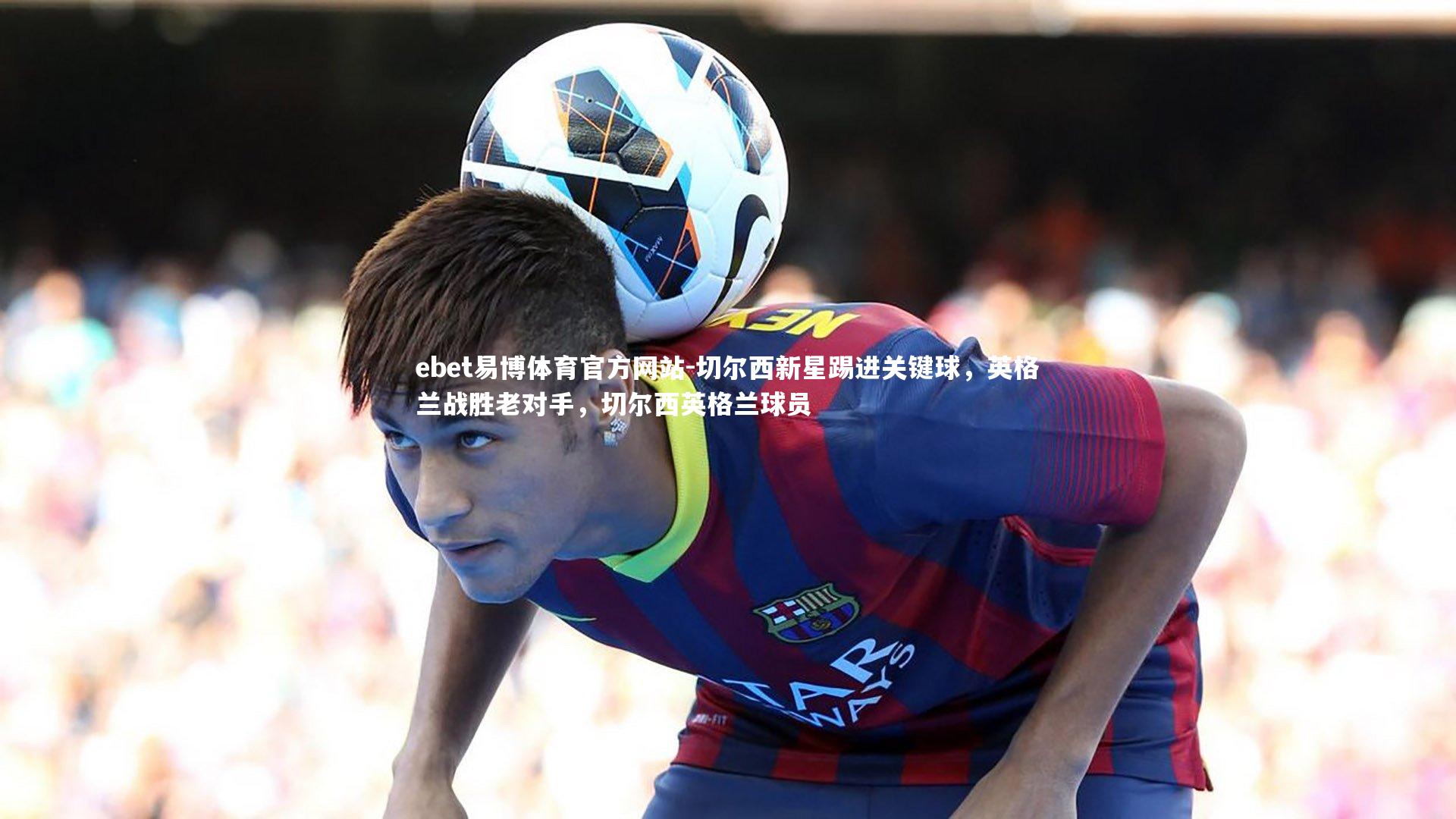 ebet易博体育官方网站-切尔西新星踢进关键球，英格兰战胜老对手，切尔西英格兰球员
