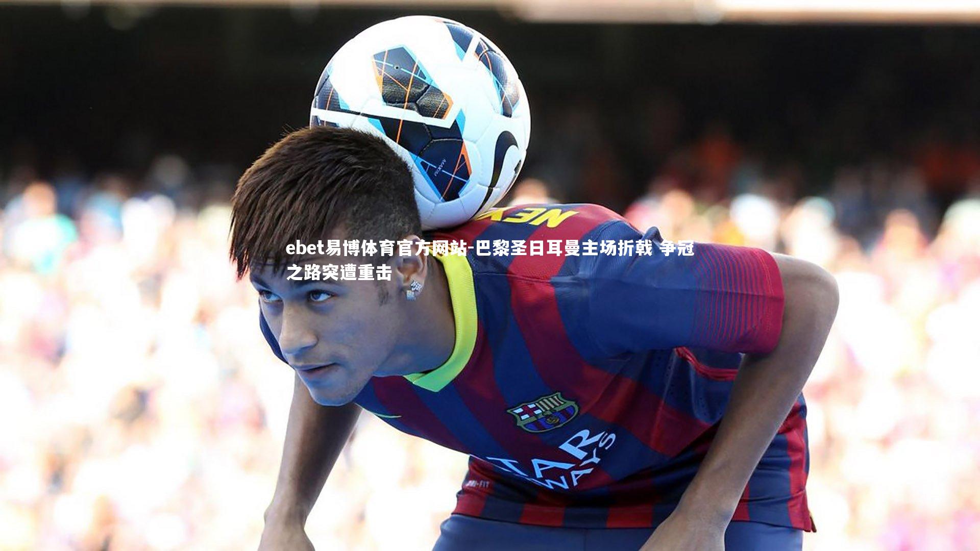 ebet易博体育官方网站-巴黎圣日耳曼主场折戟 争冠之路突遭重击